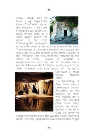 155
155
Avdou village can be
found a sign "Agia Fotini
Cave - 7 km”, which shows
the direction to the cave.
From there you enter a dirt
road, which leads to a
small square below the
mouth of the cave.
Following the steep path
on foot, the visitor arrives at the entrance of the cave.
The entrance of the cave is shaped into a spectacular
and steep rocky cliff, formed by the sharp collapse of
the limestone. The view from the entrance to the
valley of Avdou, known as Langada, is
magnificent. The accessible part of the cave has a
length of 44m, width of 1,8-7,5 m and a height of 5,3-
20m. However, the total length of the paths,
unknown to most
visitors, reaches
700m.
The Monastery of
Agia Fotini was a
hermitage in a cave.
According to the
tradition, St. Fotini
was looking for a
quiet and secluded
place from other
people, to devote
the rest of her life to
God. But while he
could not find the place She wanted, Virgin Mary and
made a miracle, opened the cave into the rock to get
 