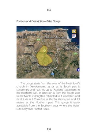 159
159
Position and Description of the Gorge
The gorge starts from the area of the Holy Spirit’s
church in ‘Xerokamares’ as far as its South part is
concerned and reaches up to ‘Agriana’ settlement in
the northern part. Its direction is from the South spot
to the North, its length is estimated to 4 kilometers and
its altitude is 120 meters at the Southern part and 13
meters at the Northern part. This gorge is easily
accessible from the Southern area, where the visitor
can easily start his/her route.
 