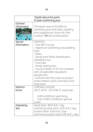 16
16
Details about the point
4.Open swimming pool
General
information: The beach area of 43.200 m2
swimming pool with slide, paddling
pool, playground, snack bar, free
outdoor élőfüves seating space.
Special
information:
SERVICES:
- Free Wi-Fi access,
- Adventure swimming and paddling
pool,
- Slides,
- Sandy sport fields: football pitch,
volleyball court,
- Snack Bar,
- Shady seating area
- Young children in the EU complies
with all applicable regulations
playground,
- Sunroof over the screen to protect
small children's pool, and next to the
large pool.
Need to
know:
OPENING HOURS:
2015. 06 01 -2015 08 31 every day:
6:00 to 8:00 pm swimming,
From 9:00 to 20:00 pm general
public.
Interesting
fact:
Adult ticket 820 HUF / day
Swimming adult ticket 620 HUF / day
student ticket 620 HUF / day
Swimming student ticket 520 HUF / day
 