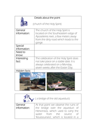 Details about the point
(church of the Holy Spirit)
General
information:
The church of the Holy Spirit is
located on the Southeastern edge of
Aposelemis river, a few meters away
from the dirty road which leads to the
gorge.
Special
information:
Need to
know:
Interesting
fact:
The celebration of the Holy Spirit does
not take place on a stable date. It is
always celebrated on a Monday,
seven weeks after the Easter Day.
Hidden facts:
(ruins o ( a bridge of the old aqueduct)
General
information:
At that point we observe the ruins of
the bridge over the aqueduct of
Hersonisos, which used to carry the
water from the source of
‘Koutsounara’, which is located in a
 
