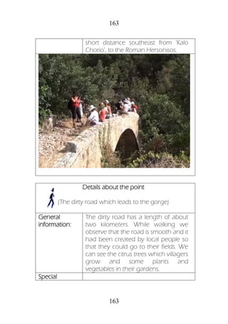 163
163
short distance southeast from ‘Kalo
Chorio’, to the Roman Hersonisos.
Details about the point
(The dirty road which leads to the gorge)
General
information:
The dirty road has a length of about
two kilometers. While walking we
observe that the road is smooth and it
had been created by local people so
that they could go to their fields. We
can see the citrus trees which villagers
grow and some plants and
vegetables in their gardens.
Special
 