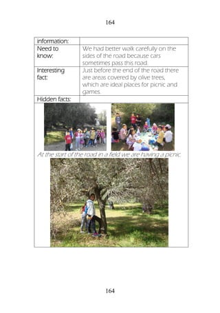 164
164
information:
Need to
know:
We had better walk carefully on the
sides of the road because cars
sometimes pass this road.
Interesting
fact:
Just before the end of the road there
are areas covered by olive trees,
which are ideal places for picnic and
games.
Hidden facts:
At the start of the road in a field we are having a picnic.
 