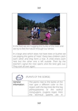 165
165
In the field we are hugging the trunks of the trees and
we try to feel the nature through our senses.
In a large area which does not have trees or bushes we
are playing the game of ‘nests’. Every two children catch
each other and they form a nest. A child enters each
nest but the other one is left outside. Then by the
teacher’s signal the nest opens and the bird gets out.
They start all over again.
(PLANTS OF THE GORGE)
General
information:
The plants next to the banks of the
river give a different color to the
region with the big trees like the big
planes/platanes or the walnut
trees/juglans. (Juglans regia). Here
the technical systems are in
 