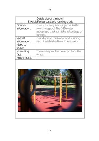 17
17
Details about the point
5.Adult Fitness park and running track
General
information:
Forrest running track adjacent to the
swimming pool. The 780-meter
rubberized track can take advantage of
runners.
Special
information:
In addition to the two-round running
track it established two fitness station.
Need to
know:
Interesting
fact:
The runway rubber cover protects the
wrists.
Hidden facts:
 