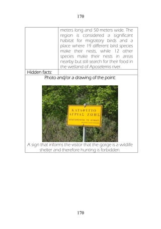 170
170
meters long and 50 meters wide. The
region is considered a significant
habitat for migratory birds and a
place where 19 different bird species
make their nests, while 12 other
species make their nests in areas
nearby but still search for their food in
the wetland of Aposelemis river.
Hidden facts:
Photo and/or a drawing of the point:
A sign that informs the visitor that the gorge is a wildlife
shelter and therefore hunting is forbidden.
 