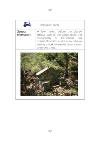172
172
(Relaxation spot)
General
information:
A few meters before the slightly
difficult path of the gorge starts, the
municipality of Hersonisos has
installed benches and a stony table as
well as a kiosk where the visitor can sit
and have a rest.
 