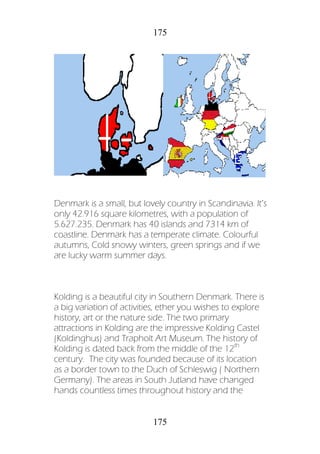 175
175
Denmark is a small, but lovely country in Scandinavia. It’s
only 42.916 square kilometres, with a population of
5.627.235. Denmark has 40 islands and 7314 km of
coastline. Denmark has a temperate climate. Colourful
autumns, Cold snowy winters, green springs and if we
are lucky warm summer days.
Kolding is a beautiful city in Southern Denmark. There is
a big variation of activities, ether you wishes to explore
history, art or the nature side. The two primary
attractions in Kolding are the impressive Kolding Castel
(Koldinghus) and Trapholt Art Museum. The history of
Kolding is dated back from the middle of the 12th
century. The city was founded because of its location
as a border town to the Duch of Schleswig ( Northern
Germany). The areas in South Jutland have changed
hands countless times throughout history and the
 