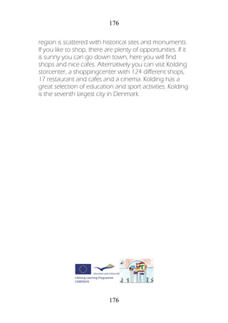 176
176
region is scattered with historical sites and monuments.
If you like to shop, there are plenty of opportunities. If it
is sunny you can go down town, here you will find
shops and nice cafes. Alternatively you can visit Kolding
storcenter, a shoppingcenter with 124 different shops,
17 restaurant and cafes and a cinema. Kolding has a
great selection of education and sport activities. Kolding
is the seventh largest city in Denmark.
 