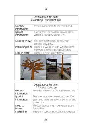 18
18
Details about the point
6.Gárdonyi – viewpoint park
General
information:
Perfect panorama to the river bend
Special
information:
Full view of the nuclear power plant,
which is Hungary’s only NPP
Need to know: You can reach easily by car, free
parking possibility
Interesting fact: There is a wooden sign which shows
the way of several European cities
Hidden facts: There is a new safety barrier
Details about the point
7.Danube walkway
General
information:
Nice trip and relaxation at the river side
Special
information:
The chestnut trees are more than 100
years old, there are several benches and
water taps
Need to
know:
Throwing anything into the Danube is
forbidden!
Interesting There is a special foundation to protect
 