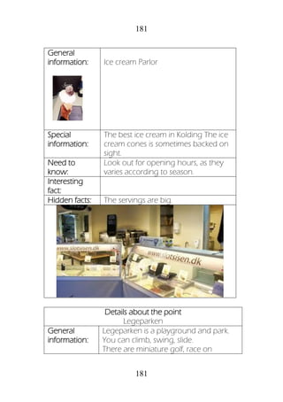 181
181
General
information: Ice cream Parlor
Special
information:
The best ice cream in Kolding The ice
cream cones is sometimes backed on
sight.
Need to
know:
Look out for opening hours, as they
varies according to season.
Interesting
fact:
Hidden facts: The servings are big.
Details about the point
Legeparken
General
information:
Legeparken is a playground and park.
You can climb, swing, slide.
There are miniature golf, race on
 