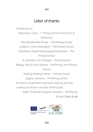 184
184
Letter of thanks
A thank you to:
Hersonisos, Crete – 1st
Primary School of the Port of
Hersonisos
Paks, Bendek Elek Óvoda – Pre-Primary School
Ljubljana, “Vrtec Pedenjped” – Pre-Primary School
Düsseldorf, Zeppenheimerweg Kindergarten – Pre-
Primary School
St. Johnston, CO. Donegal – Primary School
Málaga, Rincón de la Victoria – Pre-Primary and Primary
School
Kolding, Kolding Friskole – Primary School
Zagreb, Horizons – Pre-Primary school
for all your cooperation and hard work you put into
creating our Active in Europe Travel Guide.
Editor: In behalf of Zagreb, Horizons – Pre-Primary
School: Željka Škorić
 