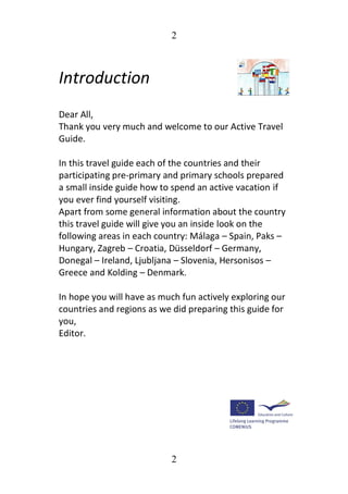 2
2
Introduction
Dear All,
Thank you very much and welcome to our Active Travel
Guide.
In this travel guide each of the countries and their
participating pre-primary and primary schools prepared
a small inside guide how to spend an active vacation if
you ever find yourself visiting.
Apart from some general information about the country
this travel guide will give you an inside look on the
following areas in each country: Málaga – Spain, Paks –
Hungary, Zagreb – Croatia, Düsseldorf – Germany,
Donegal – Ireland, Ljubljana – Slovenia, Hersonisos –
Greece and Kolding – Denmark.
In hope you will have as much fun actively exploring our
countries and regions as we did preparing this guide for
you,
Editor.
 