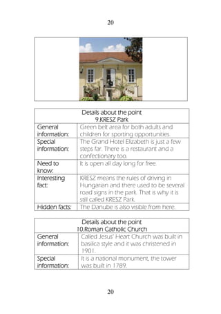 20
20
Details about the point
9.KRESZ Park
General
information:
Green belt area for both adults and
children for sporting opportunities.
Special
information:
The Grand Hotel Elizabeth is just a few
steps far. There is a restaurant and a
confectionary too.
Need to
know:
It is open all day long for free.
Interesting
fact:
KRESZ means the rules of driving in
Hungarian and there used to be several
road signs in the park. That is why it is
still called KRESZ Park.
Hidden facts: The Danube is also visible from here.
Details about the point
10.Roman Catholic Church
General
information:
Called Jesus’ Heart Church was built in
basilica style and it was christened in
1901.
Special
information:
It is a national monument, the tower
was built in 1789.
 