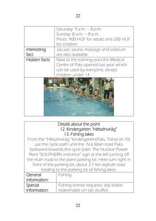 22
22
Saturday: 9 a.m. – 8 p.m.
Sunday: 8 a.m. – 8 p.m.
Prices: 400 HUF for adults and 200 HUF
for children
Interesting
fact:
Jacuzzi, sauna, massage and solarium
are also available.
Hidden facts: Next to the training pool the Medical
Centre of Paks opened last year which
can be used by everyone, except
children under 14.
Details about the point
12. Kindergarten “Hétszínvirág”
13. Fishing lakes
From the “Hétszínvirág “kindergarten(Paks, Tolnai str.10)
use the cycle path until the N.6 Main road Paks-
Szekszard towards the cycle path. The Nuclear Power
Plant “SOUTHERN entrance” sign at the left turning off
the main road to the plant parking lot. Here turn right in
front of the parking lot, about 2.7 km asphalt road
leading to the parking lot of fishing lakes.
General
information:
Fishing
Special
information:
Fishing license required, day tickets
redeemable on site (buffet)
 