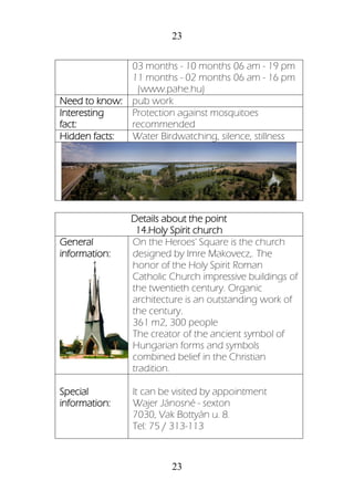 23
23
03 months - 10 months 06 am - 19 pm
11 months - 02 months 06 am - 16 pm
(www.pahe.hu)
Need to know: pub work
Interesting
fact:
Protection against mosquitoes
recommended
Hidden facts: Water Birdwatching, silence, stillness
Details about the point
14.Holy Spirit church
General
information:
On the Heroes' Square is the church
designed by Imre Makovecz,. The
honor of the Holy Spirit Roman
Catholic Church impressive buildings of
the twentieth century. Organic
architecture is an outstanding work of
the century.
361 m2, 300 people
The creator of the ancient symbol of
Hungarian forms and symbols
combined belief in the Christian
tradition.
Special
information:
It can be visited by appointment
Wajer Jánosné - sexton
7030, Vak Bottyán u. 8.
Tel: 75 / 313-113
 