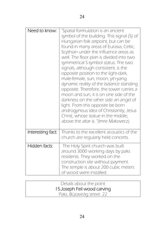 24
24
Need to know: "Spatial formulation is an ancient
symbol of the building. This signal (S) of
Hungarian folk setpoint, but can be
found in many areas of Eurasia, Celtic,
Scythian under the influence areas as
well. The floor plan is divided into two
symmetrical S-symbol status. The two
signals, although consistent, is the
opposite position to the light-dark,
male-female, sun, moon, yin-yang
dynamic reality of the balance standing
opposite. Therefore, the tower carries a
moon and sun, it is on one side of the
darkness on the other side an angel of
light. From this opposite be born
androgynous idea of Christianity, Jesus
Christ, whose statue in the middle,
above the altar is. "(Imre Makovecz)
Interesting fact: Thanks to the excellent acoustics of the
church are regularly held concerts.
Hidden facts: The Holy Spirit church was built
around 3000 working days by paks
residents. They worked on the
construction site without payment.
The temple is about 200 cubic meters
of wood were installed.
Details about the point
15.Joseph Feil wood carving
Paks, Búzavirág street. 22
 