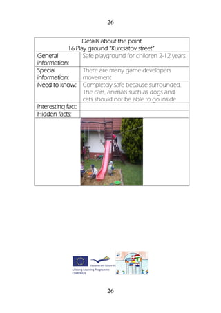 26
26
Details about the point
16.Play ground “Kurcsatov street”.
General
information:
Safe playground for children 2-12 years
Special
information:
There are many game developers
movement
Need to know: Completely safe because surrounded.
The cars, animals such as dogs and
cats should not be able to go inside.
Interesting fact:
Hidden facts:
 