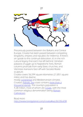 27
27
Precariously poised between the Balkans and Central
Europe, Croatia has been passed between competing
kingdoms, empires and republics for millennia. If there's
an upside to this continual dislocation, it's in the rich
cultural legacy that each has left behind. Venetian
palazzos snuggle up to Napoleonic forts, Roman
columns protrude from early Slavic churches, and
Viennese mansions face off with Socialist Realist
sculpture.
Croatia covers 56,594 square kilometres (21,851 square
miles) and has diverse,
mostly continental and Mediterranean climates.
Croatia's Adriatic Sea coast contains more than a
thousand islands. The country's population is
4.28 million, most of whom are Croats, with the most
common religious denomination being Roman
Catholicism.
Read more:
http://www.lonelyplanet.com/croatia#ixzz3b33SoiDB
 
