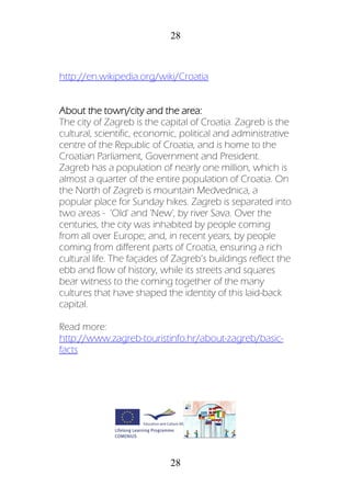 28
28
http://en.wikipedia.org/wiki/Croatia
About the town/city and the area:
The city of Zagreb is the capital of Croatia. Zagreb is the
cultural, scientific, economic, political and administrative
centre of the Republic of Croatia, and is home to the
Croatian Parliament, Government and President.
Zagreb has a population of nearly one million, which is
almost a quarter of the entire population of Croatia. On
the North of Zagreb is mountain Medvednica, a
popular place for Sunday hikes. Zagreb is separated into
two areas - 'Old' and 'New', by river Sava. Over the
centuries, the city was inhabited by people coming
from all over Europe; and, in recent years, by people
coming from different parts of Croatia, ensuring a rich
cultural life. The façades of Zagreb’s buildings reflect the
ebb and flow of history, while its streets and squares
bear witness to the coming together of the many
cultures that have shaped the identity of this laid-back
capital.
Read more:
http://www.zagreb-touristinfo.hr/about-zagreb/basic-
facts
 