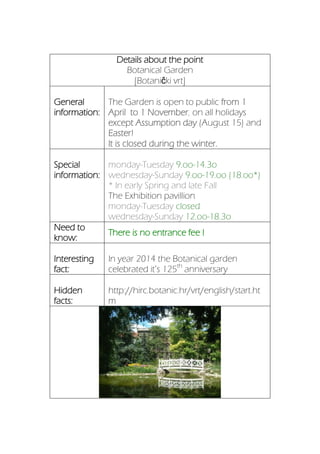 Details about the point
Botanical Garden
[Botanički vrt]
General
information:
The Garden is open to public from 1
April to 1 November, on all holidays
except Assumption day (August 15) and
Easter!
It is closed during the winter.
Special
information:
monday-Tuesday 9.oo-14.3o
wednesday-Sunday 9.oo-19.oo (18.oo*)
* In early Spring and late Fall
The Exhibition pavillion
monday-Tuesday closed
wednesday-Sunday 12.oo-18.3o
Need to
know:
There is no entrance fee !
Interesting
fact:
In year 2014 the Botanical garden
celebrated it’s 125th
anniversary
Hidden
facts:
http://hirc.botanic.hr/vrt/english/start.ht
m
 