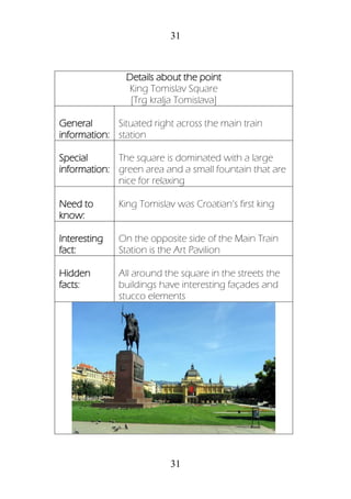 31
31
Details about the point
King Tomislav Square
[Trg kralja Tomislava]
General
information:
Situated right across the main train
station
Special
information:
The square is dominated with a large
green area and a small fountain that are
nice for relaxing
Need to
know:
King Tomislav was Croatian’s first king
Interesting
fact:
On the opposite side of the Main Train
Station is the Art Pavilion
Hidden
facts:
All around the square in the streets the
buildings have interesting façades and
stucco elements
 