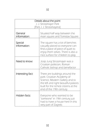 32
32
Details about the point
J. J. Strossmayer Park
[Park J. J. Strossmayera]
General
information:
Situated half way between the
main square and Tomislav Square
Special
information:
The square has a lot of benches
casually placed so everyone can
find a place of piece of quiet to
enjoy them selves. There is also a
nice surface for children to play.
Need to know: Josip Juraj Strossmayer was a
Croatian politician, Roman
Catholic bishop and benefactor
Interesting fact: There are buildings around the
park: Croatian Academy of
Science, Modern Gallery and to
the left and right beautiful palaces
built for the richest citizens at the
end of the 19th century.
Hidden facts: Everyone who wanted to be
"someone" in 19th century just
had to have a house here in this
very part of Zagreb.
 