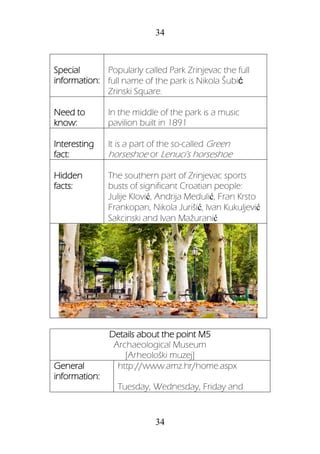 34
34
Special
information:
Popularly called Park Zrinjevac the full
full name of the park is Nikola Šubić
Zrinski Square.
Need to
know:
In the middle of the park is a music
pavilion built in 1891
Interesting
fact:
It is a part of the so-called Green
horseshoe or Lenuci's horseshoe
Hidden
facts:
The southern part of Zrinjevac sports
busts of significant Croatian people:
Julije Klović, Andrija Medulić, Fran Krsto
Frankopan, Nikola Jurišić, Ivan Kukuljević
Sakcinski and Ivan Mažuranić
Details about the point M5
Archaeological Museum
[Arheološki muzej]
General
information:
http://www.amz.hr/home.aspx
Tuesday, Wednesday, Friday and
 