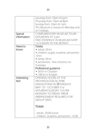 35
35
Saturday from 10am till 6pm
Thursday from 10am till 8pm
Sunday from 10am till 1pm
The Museum is closed on Monday and
on holidays.
Special
information:
COMPLIMENTARY MUSEUM TOURS -
SATURDAYS AT 3 pm
FREE ENTRANCE IN MUSEUM EVERY
1st SUNDAY IN THE MONTH
Need to
know:
Tickets:
• adults 20 kn
• children, pupils, students, pensioners
10 kn
• family 30 kn
• pensioners - free entrance on
Tuesdays
Professional guidance
• 50 kn in Croatian
• 100 kn in English
Interesting
fact:
OPENING HOURS OF THE
ARCHAEOLOGICAL PARK
ANDAUTONIA IN ŠČITARJEVO
MAY 1ST - OCTOBER 31st
SATURDAY-SUNDAY 12-6 PM
MONDAY TO FRIDAY: PRIOR
ARRANGEMENT REQUIRED FOR
GROUP VISITS
Tickets
- adults: 20,00 kunas
- children, students, pensioners: 15,00
 