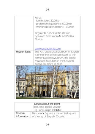 36
36
kunas
- family ticket: 30,00 kn
- professional guidance: 50,00 kn
- workshops (per person): 15,00 kn
Regular bus lines to the site are
operated from Zapruđe and Velika
Gorica.
www.andautonia.com
Hidden facts: The Archaeological Museum in Zagreb
is one of the direct successors to the
former National Museum, the oldest
museum institution in the Croatian
capital, founded in 1836.
Details about the point
Ban Josip Jelacic Square
[Trg Bana Josipa Jelačića]
General
information:
Ban Jelačić Square is the central square
of the city of Zagreb, Croatia,
 