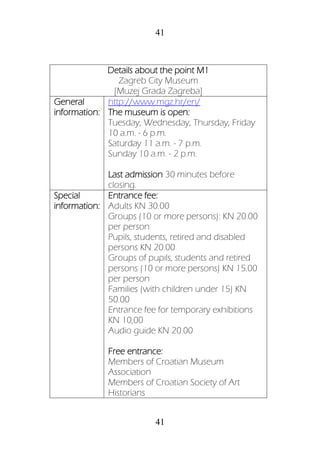 41
41
Details about the point M1
Zagreb City Museum
[Muzej Grada Zagreba]
General
information:
http://www.mgz.hr/en/
The museum is open:
Tuesday, Wednesday, Thursday, Friday
10 a.m. - 6 p.m.
Saturday 11 a.m. - 7 p.m.
Sunday 10 a.m. - 2 p.m.
Last admission 30 minutes before
closing.
Special
information:
Entrance fee:
Adults KN 30.00
Groups (10 or more persons): KN 20.00
per person
Pupils, students, retired and disabled
persons KN 20.00
Groups of pupils, students and retired
persons (10 or more persons) KN 15.00
per person
Families (with children under 15) KN
50.00
Entrance fee for temporary exhibitions
KN 10,00
Audio guide KN 20.00
Free entrance:
Members of Croatian Museum
Association
Members of Croatian Society of Art
Historians
 