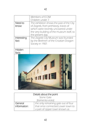 42
42
Members of ICOM
Children under 7
Need to
know:
The exhibition shows the past of the City
of Zagreb, from prehistory, traces of
which were recently uncovered under
the very building of the museum itself, to
the present day.
Interesting
fact:
The Zagreb City Museum was founded
by the Brethren of the Croatian Dragon
Society in 1907.
Hidden
facts:
Details about the point
Stone Gate
[Kamenita vrata]
General
information:
the only remaining gate out of four
that once connected Lower town to
a part of Upper town known as
 