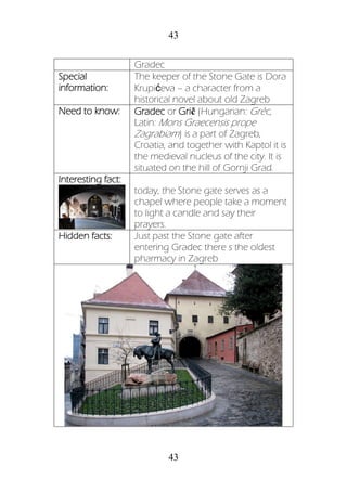 43
43
Gradec
Special
information:
The keeper of the Stone Gate is Dora
Krupićeva – a character from a
historical novel about old Zagreb
Need to know: Gradec or Grič (Hungarian: Gréc,
Latin: Mons Graecensis prope
Zagrabiam) is a part of Zagreb,
Croatia, and together with Kaptol it is
the medieval nucleus of the city. It is
situated on the hill of Gornji Grad.
Interesting fact:
today, the Stone gate serves as a
chapel where people take a moment
to light a candle and say their
prayers.
Hidden facts: Just past the Stone gate after
entering Gradec there s the oldest
pharmacy in Zagreb
 