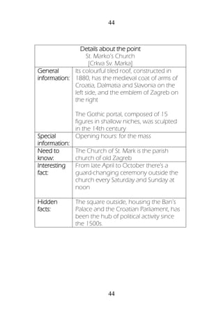 44
44
Details about the point
St. Marko’s Church
[Crkva Sv. Marka]
General
information:
Its colourful tiled roof, constructed in
1880, has the medieval coat of arms of
Croatia, Dalmatia and Slavonia on the
left side, and the emblem of Zagreb on
the right
The Gothic portal, composed of 15
figures in shallow niches, was sculpted
in the 14th century
Special
information:
Opening hours: for the mass
Need to
know:
The Church of St. Mark is the parish
church of old Zagreb
Interesting
fact:
From late April to October there's a
guard-changing ceremony outside the
church every Saturday and Sunday at
noon
Hidden
facts:
The square outside, housing the Ban’s
Palace and the Croatian Parliament, has
been the hub of political activity since
the 1500s.
 