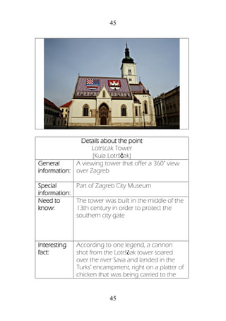 45
45
Details about the point
Lotrscak Tower
[Kula Lotrščak]
General
information:
A viewing tower that offer a 360° view
over Zagreb
Special
information:
Part of Zagreb City Museum
Need to
know:
The tower was built in the middle of the
13th century in order to protect the
southern city gate
Interesting
fact:
According to one legend, a cannon
shot from the Lotrščak tower soared
over the river Sava and landed in the
Turks’ encampment, right on a platter of
chicken that was being carried to the
 