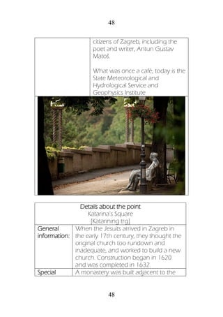 48
48
citizens of Zagreb, including the
poet and writer, Antun Gustav
Matoš.
What was once a café, today is the
State Meteorological and
Hydrological Service and
Geophysics Institute
Details about the point
Katarina’s Square
[Katarining trg]
General
information:
When the Jesuits arrived in Zagreb in
the early 17th century, they thought the
original church too rundown and
inadequate, and worked to build a new
church. Construction began in 1620
and was completed in 1632.
Special A monastery was built adjacent to the
 