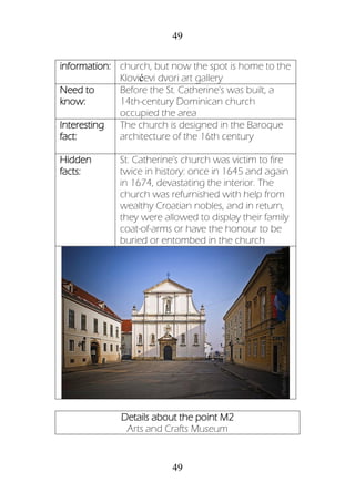 49
49
information: church, but now the spot is home to the
Klovićevi dvori art gallery
Need to
know:
Before the St. Catherine's was built, a
14th-century Dominican church
occupied the area
Interesting
fact:
The church is designed in the Baroque
architecture of the 16th century
Hidden
facts:
St. Catherine's church was victim to fire
twice in history: once in 1645 and again
in 1674, devastating the interior. The
church was refurnished with help from
wealthy Croatian nobles, and in return,
they were allowed to display their family
coat-of-arms or have the honour to be
buried or entombed in the church
Details about the point M2
Arts and Crafts Museum
 