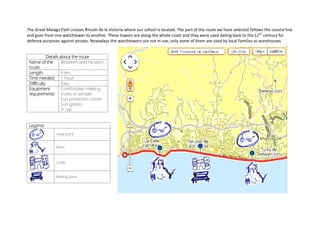 The Great Malaga Path crosses Rincón de la Victoria where our school is located. The part of the route we have selected follows the coastal line
and goes from one watchtower to another. These towers are along the whole coast and they were used dating back to the 12th
century for
defence purposes against pirates. Nowadays the watchtowers are not in use; only some of them are used by local families as warehouses
Details about the route
Name of the
route:
Between watchtowers
Length: 4 km
Time needed: 1 hour
Difficulty Easy
Equipment
requirements:
Comfortable trekking
shoes or sandals
Sun protection cream
Sun glasses
A cap
Legend
View point
Ruins
Castle
Resting place
 