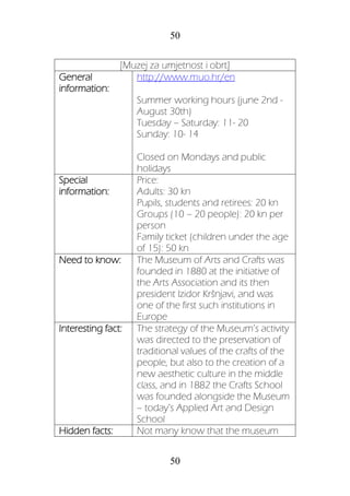 50
50
[Muzej za umjetnost i obrt]
General
information:
http://www.muo.hr/en
Summer working hours (june 2nd -
August 30th)
Tuesday – Saturday: 11- 20
Sunday: 10- 14
Closed on Mondays and public
holidays
Special
information:
Price:
Adults: 30 kn
Pupils, students and retirees: 20 kn
Groups (10 – 20 people): 20 kn per
person
Family ticket (children under the age
of 15): 50 kn
Need to know: The Museum of Arts and Crafts was
founded in 1880 at the initiative of
the Arts Association and its then
president Izidor Kršnjavi, and was
one of the first such institutions in
Europe
Interesting fact: The strategy of the Museum’s activity
was directed to the preservation of
traditional values of the crafts of the
people, but also to the creation of a
new aesthetic culture in the middle
class, and in 1882 the Crafts School
was founded alongside the Museum
– today’s Applied Art and Design
School
Hidden facts: Not many know that the museum
 