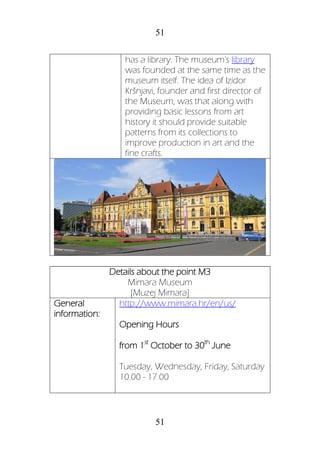 51
51
has a library. The museum's library
was founded at the same time as the
museum itself. The idea of Izidor
Kršnjavi, founder and first director of
the Museum, was that along with
providing basic lessons from art
history it should provide suitable
patterns from its collections to
improve production in art and the
fine crafts.
Details about the point M3
Mimara Museum
[Muzej Mimara]
General
information:
http://www.mimara.hr/en/us/
Opening Hours
from 1st
October to 30th
June
Tuesday, Wednesday, Friday, Saturday
10.00 - 17.00
 