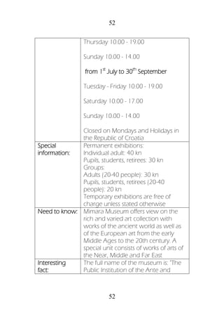 52
52
Thursday 10.00 - 19.00
Sunday 10.00 - 14.00
from 1st
July to 30th
September
Tuesday - Friday 10.00 - 19.00
Saturday 10.00 - 17.00
Sunday 10.00 - 14.00
Closed on Mondays and Holidays in
the Republic of Croatia
Special
information:
Permanent exhibitions:
Individual adult: 40 kn
Pupils, students, retirees: 30 kn
Groups:
Adults (20-40 people): 30 kn
Pupils, students, retirees (20-40
people): 20 kn
Temporary exhibitions are free of
charge unless stated otherwise
Need to know: Mimara Museum offers view on the
rich and varied art collection with
works of the ancient world as well as
of the European art from the early
Middle Ages to the 20th century. A
special unit consists of works of arts of
the Near, Middle and Far East
Interesting
fact:
The full name of the museum is: "The
Public Institution of the Ante and
 