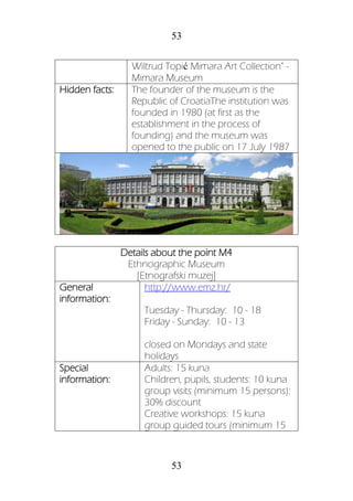 53
53
Wiltrud Topić Mimara Art Collection" -
Mimara Museum
Hidden facts: The founder of the museum is the
Republic of CroatiaThe institution was
founded in 1980 (at first as the
establishment in the process of
founding) and the museum was
opened to the public on 17 July 1987
Details about the point M4
Ethnographic Museum
[Etnografski muzej]
General
information:
http://www.emz.hr/
Tuesday - Thursday: 10 - 18
Friday - Sunday: 10 - 13
closed on Mondays and state
holidays
Special
information:
Adults: 15 kuna
Children, pupils, students: 10 kuna
group visits (minimum 15 persons):
30% discount
Creative workshops: 15 kuna
group guided tours (minimum 15
 