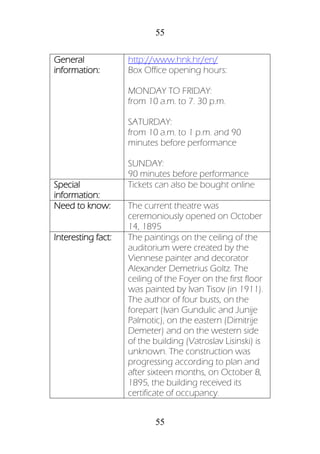 55
55
General
information:
http://www.hnk.hr/en/
Box Office opening hours:
MONDAY TO FRIDAY:
from 10 a.m. to 7. 30 p.m.
SATURDAY:
from 10 a.m. to 1 p.m. and 90
minutes before performance
SUNDAY:
90 minutes before performance
Special
information:
Tickets can also be bought online
Need to know: The current theatre was
ceremoniously opened on October
14, 1895
Interesting fact: The paintings on the ceiling of the
auditorium were created by the
Viennese painter and decorator
Alexander Demetrius Goltz. The
ceiling of the Foyer on the first floor
was painted by Ivan Tisov (in 1911).
The author of four busts, on the
forepart (Ivan Gundulic and Junije
Palmotic), on the eastern (Dimitrije
Demeter) and on the western side
of the building (Vatroslav Lisinski) is
unknown. The construction was
progressing according to plan and
after sixteen months, on October 8,
1895, the building received its
certificate of occupancy.
 