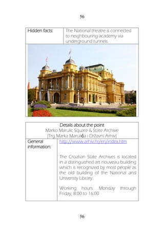 56
56
Hidden facts: The National theatre is connected
to neighbouring academy via
underground tunnels.
Details about the point
Marko Marulic Square & State Archive
[Trg Marka Marulića i Državni Arhiv]
General
information:
http://www.arhiv.hr/en/index.htm
The Croatian State Archives is located
in a distinguished art nouveau building
which is recognized by most people as
the old building of the National and
University Library.
Working hours: Monday through
Friday, 8:00 to 16:00
 