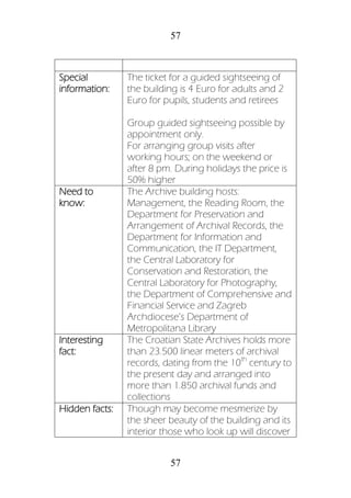 57
57
Special
information:
The ticket for a guided sightseeing of
the building is 4 Euro for adults and 2
Euro for pupils, students and retirees
Group guided sightseeing possible by
appointment only.
For arranging group visits after
working hours; on the weekend or
after 8 pm. During holidays the price is
50% higher
Need to
know:
The Archive building hosts:
Management, the Reading Room, the
Department for Preservation and
Arrangement of Archival Records, the
Department for Information and
Communication, the IT Department,
the Central Laboratory for
Conservation and Restoration, the
Central Laboratory for Photography,
the Department of Comprehensive and
Financial Service and Zagreb
Archdiocese’s Department of
Metropolitana Library
Interesting
fact:
The Croatian State Archives holds more
than 23.500 linear meters of archival
records, dating from the 10th
century to
the present day and arranged into
more than 1.850 archival funds and
collections
Hidden facts: Though may become mesmerize by
the sheer beauty of the building and its
interior those who look up will discover
 