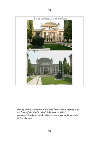 58
58
the holders of the wisdom.
Most of the information was gathered from various internet sites
and from official sited to which links were provided.
We would also like to thank to Zagreb tourist centre for providing
for the city map.
 