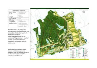 Details about the route
Name of the
route:
Park Maksimir
and Zagreb
ZOO
Length: ≥1.5 km
Time needed: ≥1h
Difficulty mixed
Equipment
requirements:
Comfortable
walking shoes
and appropriate
seasonal attire
Park Maksimir is the first public
promenade in Southeast Europe. It is
situated on the Southern parts of
Medvednica foothills.
It was originally formed on the
outskirts of Zagreb but as a result of
sudden urbanisation it is now
completely surrounded with city
settlements.
We would like to say thank you to Park
Maksimir and their management for
allowing us to use the materials; and also to
all who worked hard to created the
materials the park gave to us.
 