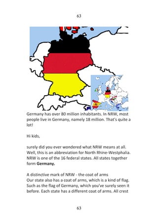63
63
Germany has over 80 million inhabitants. In NRW, most
people live in Germany, namely 18 million. That's quite a
lot!
Hi kids,
surely did you ever wondered what NRW means at all.
Well, this is an abbreviation for North Rhine-Westphalia.
NRW is one of the 16 federal states. All states together
form Germany.
A distinctive mark of NRW - the coat of arms
Our state also has a coat of arms, which is a kind of flag.
Such as the flag of Germany, which you've surely seen it
before. Each state has a different coat of arms. All crest
 