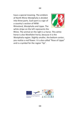 64
64
have a special meaning. The emblem
of North Rhine-Westphalia is divided
into three parts. Each part is a sign of
a country's section of NRW:
Rhineland, Westphalia and Lippe. The
white stripe on the left represents the
Rhine. The animal on the right is a horse. This white
horse is also Westfalen horse, because it is the
Westphalia region. Slightly smaller, the bottom center,
you realize a red flower. It is also called "Rose of Lippe"
and is a symbol for the region "lip".
 