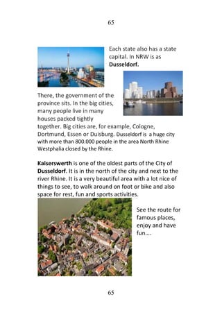 65
65
Each state also has a state
capital. In NRW is as
Dusseldorf.
There, the government of the
province sits. In the big cities,
many people live in many
houses packed tightly
together. Big cities are, for example, Cologne,
Dortmund, Essen or Duisburg. Dusseldorf is a huge city
with more than 800.000 people in the area North Rhine
Westphalia closed by the Rhine.
Kaiserswerth is one of the oldest parts of the City of
Dusseldorf. It is in the north of the city and next to the
river Rhine. It is a very beautiful area with a lot nice of
things to see, to walk around on foot or bike and also
space for rest, fun and sports activities.
See the route for
famous places,
enjoy and have
fun….
 