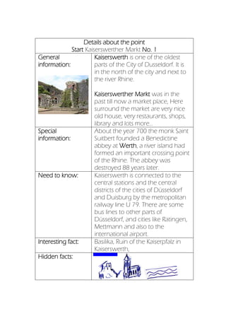 Details about the point
Start Kaiserswerther Markt No. 1
General
information:
Kaiserswerth is one of the oldest
parts of the City of Dusseldorf. It is
in the north of the city and next to
the river Rhine.
Kaiserswerther Markt was in the
past till now a market place, Here
surround the market are very nice
old house, very restaurants, shops,
library and lots more…
Special
information:
About the year 700 the monk Saint
Suitbert founded a Benedictine
abbey at Werth, a river island had
formed an important crossing point
of the Rhine. The abbey was
destroyed 88 years later.
Need to know: Kaiserswerth is connected to the
central stations and the central
districts of the cities of Düsseldorf
and Duisburg by the metropolitan
railway line U 79. There are some
bus lines to other parts of
Düsseldorf, and cities like Ratingen,
Mettmann and also to the
international airport.
Interesting fact: Basilika, Ruin of the Kaiserpfalz in
Kaiserswerth,
Hidden facts:
 